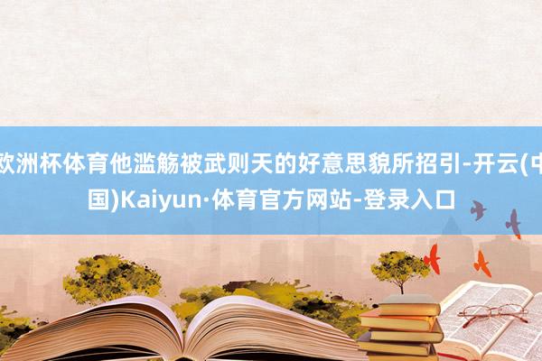 欧洲杯体育他滥觞被武则天的好意思貌所招引-开云(中国)Kaiyun·体育官方网站-登录入口