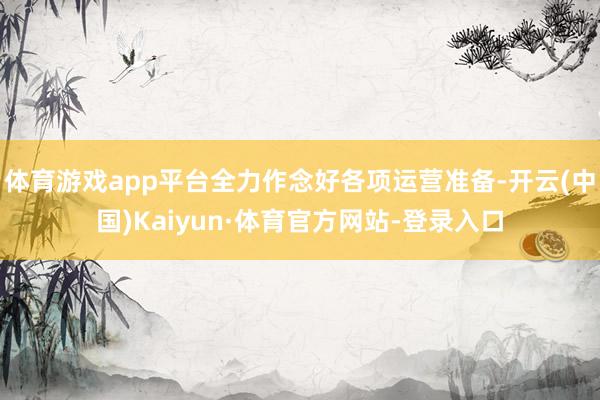体育游戏app平台全力作念好各项运营准备-开云(中国)Kaiyun·体育官方网站-登录入口