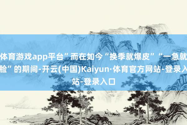 体育游戏app平台”而在如今“换季就爆皮”“一急就烂脸”的期间-开云(中国)Kaiyun·体育官方网站-登录入口