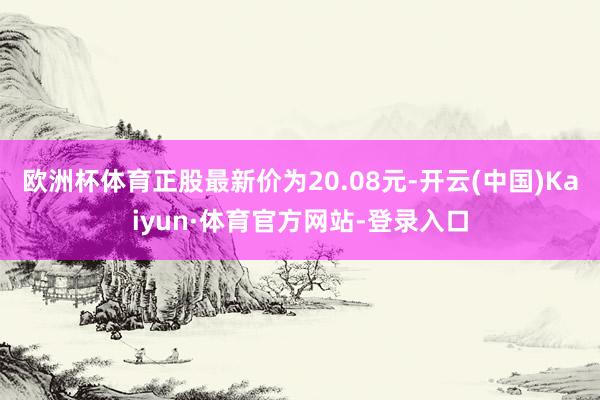 欧洲杯体育正股最新价为20.08元-开云(中国)Kaiyun·体育官方网站-登录入口
