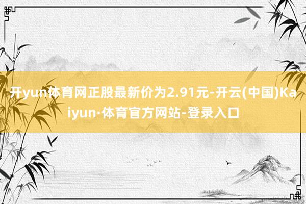 开yun体育网正股最新价为2.91元-开云(中国)Kaiyun·体育官方网站-登录入口