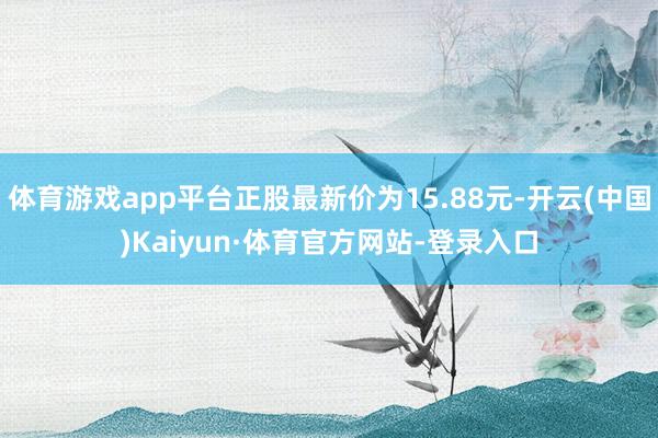 体育游戏app平台正股最新价为15.88元-开云(中国)Kaiyun·体育官方网站-登录入口