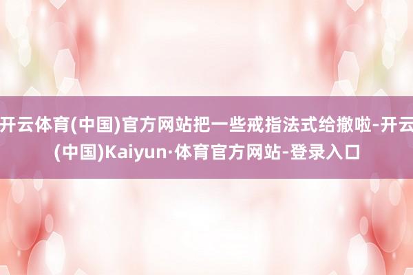 开云体育(中国)官方网站把一些戒指法式给撤啦-开云(中国)Kaiyun·体育官方网站-登录入口