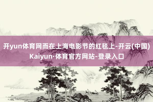 开yun体育网而在上海电影节的红毯上-开云(中国)Kaiyun·体育官方网站-登录入口