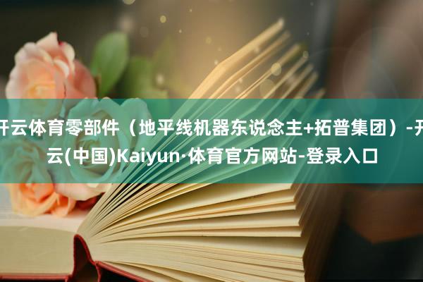 开云体育零部件（地平线机器东说念主+拓普集团）-开云(中国)Kaiyun·体育官方网站-登录入口