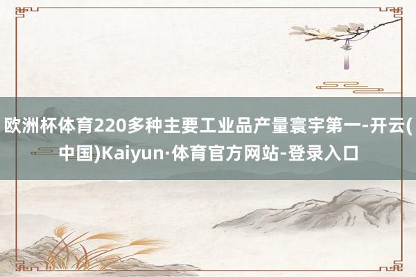 欧洲杯体育220多种主要工业品产量寰宇第一-开云(中国)Kaiyun·体育官方网站-登录入口