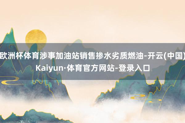欧洲杯体育涉事加油站销售掺水劣质燃油-开云(中国)Kaiyun·体育官方网站-登录入口