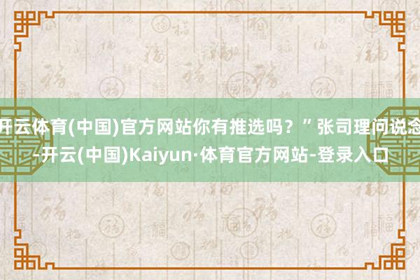 开云体育(中国)官方网站你有推选吗？”张司理问说念-开云(中国)Kaiyun·体育官方网站-登录入口