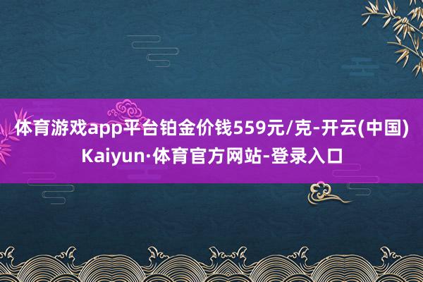 体育游戏app平台铂金价钱559元/克-开云(中国)Kaiyun·体育官方网站-登录入口