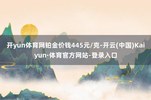 开yun体育网铂金价钱445元/克-开云(中国)Kaiyun·体育官方网站-登录入口