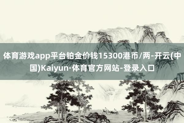 体育游戏app平台铂金价钱15300港币/两-开云(中国)Kaiyun·体育官方网站-登录入口