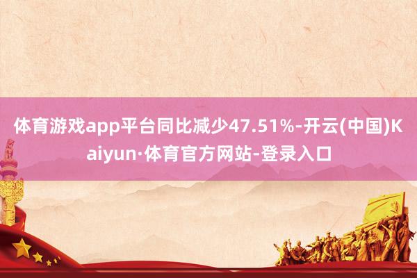体育游戏app平台同比减少47.51%-开云(中国)Kaiyun·体育官方网站-登录入口