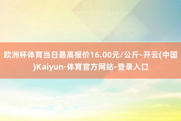 欧洲杯体育当日最高报价16.00元/公斤-开云(中国)Kaiyun·体育官方网站-登录入口