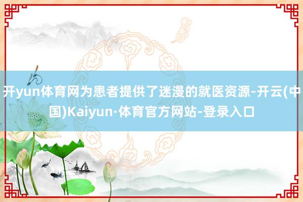 开yun体育网为患者提供了迷漫的就医资源-开云(中国)Kaiyun·体育官方网站-登录入口