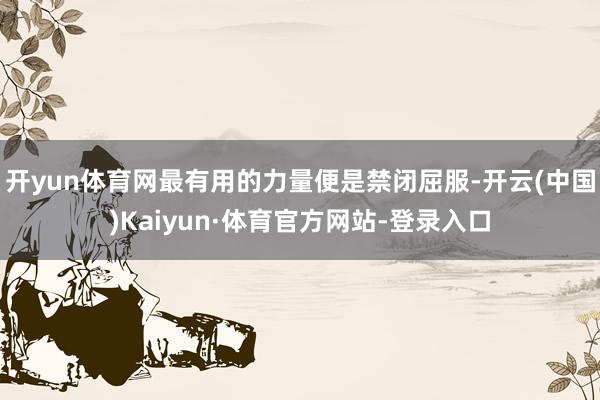开yun体育网最有用的力量便是禁闭屈服-开云(中国)Kaiyun·体育官方网站-登录入口