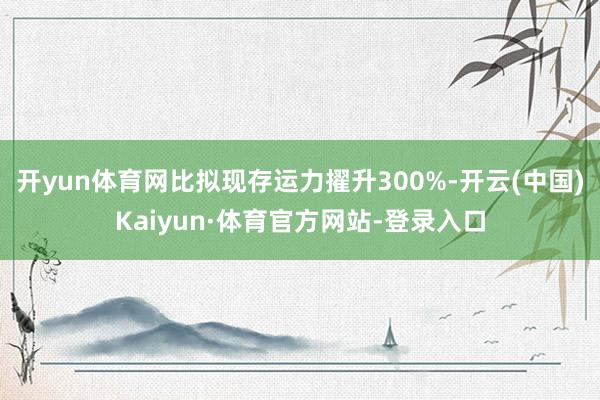 开yun体育网比拟现存运力擢升300%-开云(中国)Kaiyun·体育官方网站-登录入口