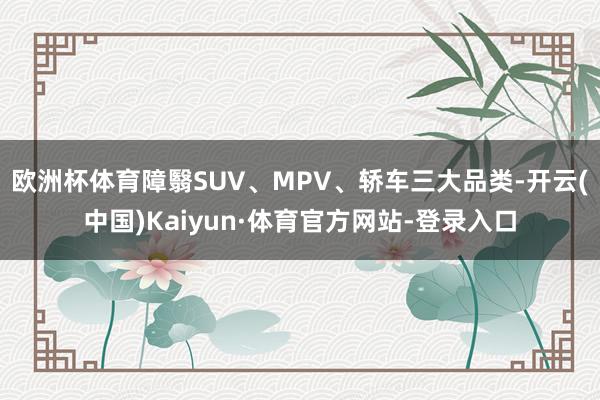 欧洲杯体育障翳SUV、MPV、轿车三大品类-开云(中国)Kaiyun·体育官方网站-登录入口