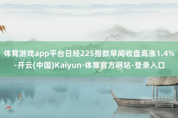 体育游戏app平台日经225指数早间收盘高涨1.4%-开云(中国)Kaiyun·体育官方网站-登录入口