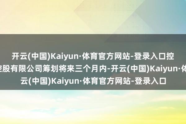 开云(中国)Kaiyun·体育官方网站-登录入口控股鼓舞山东中际投资控股有限公司筹划将来三个月内-开云(中国)Kaiyun·体育官方网站-登录入口