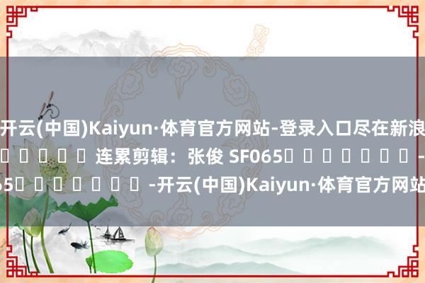 开云(中国)Kaiyun·体育官方网站-登录入口尽在新浪财经APP            						连累剪辑：张俊 SF065							-开云(中国)Kaiyun·体育官方网站-登录入口