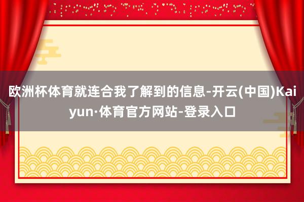 欧洲杯体育就连合我了解到的信息-开云(中国)Kaiyun·体育官方网站-登录入口