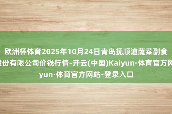 欧洲杯体育2025年10月24日青岛抚顺道蔬菜副食物批发市集股份有限公司价钱行情-开云(中国)Kaiyun·体育官方网站-登录入口