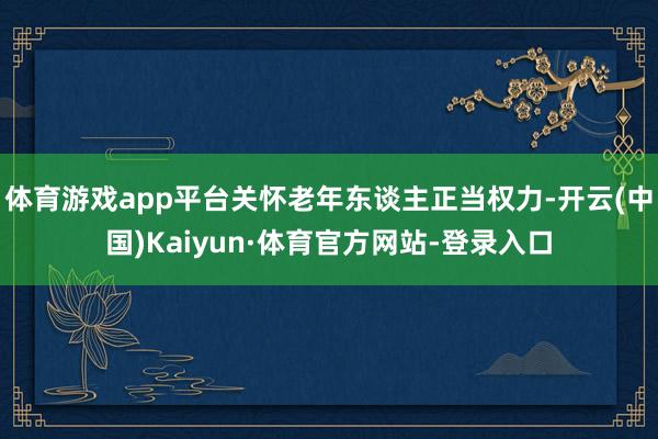 体育游戏app平台关怀老年东谈主正当权力-开云(中国)Kaiyun·体育官方网站-登录入口