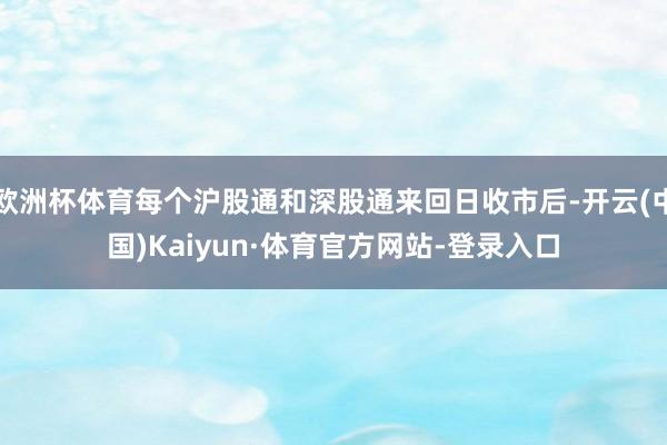 欧洲杯体育每个沪股通和深股通来回日收市后-开云(中国)Kaiyun·体育官方网站-登录入口
