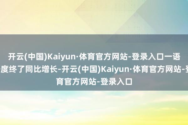 开云(中国)Kaiyun·体育官方网站-登录入口一语气9个季度终了同比增长-开云(中国)Kaiyun·体育官方网站-登录入口
