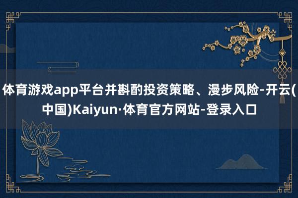 体育游戏app平台并斟酌投资策略、漫步风险-开云(中国)Kaiyun·体育官方网站-登录入口