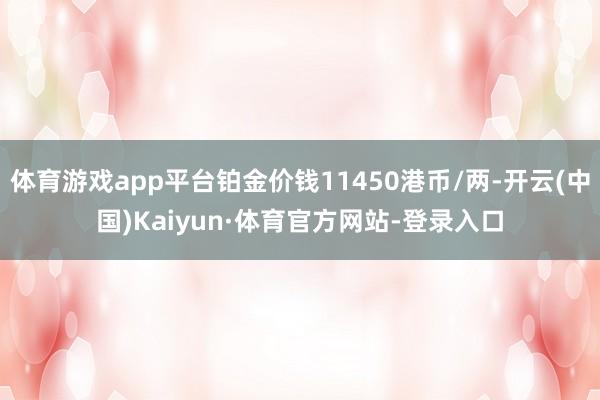 体育游戏app平台铂金价钱11450港币/两-开云(中国)Kaiyun·体育官方网站-登录入口