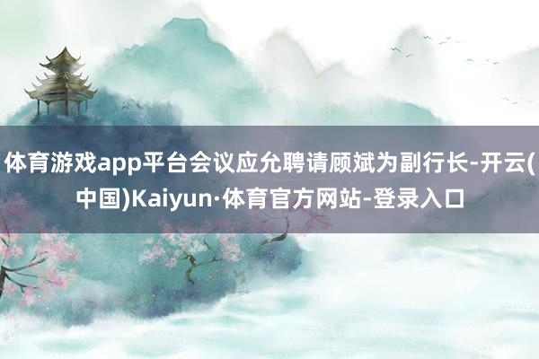 体育游戏app平台会议应允聘请顾斌为副行长-开云(中国)Kaiyun·体育官方网站-登录入口