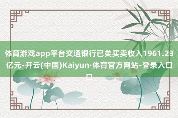 体育游戏app平台交通银行已矣买卖收入1961.23亿元-开云(中国)Kaiyun·体育官方网站-登录入口