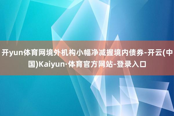 开yun体育网境外机构小幅净减握境内债券-开云(中国)Kaiyun·体育官方网站-登录入口