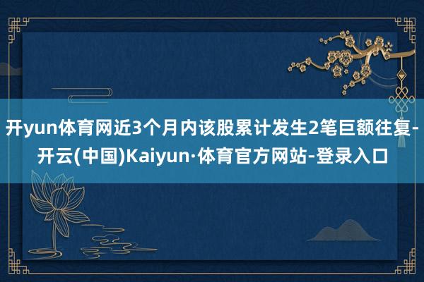 开yun体育网近3个月内该股累计发生2笔巨额往复-开云(中国)Kaiyun·体育官方网站-登录入口