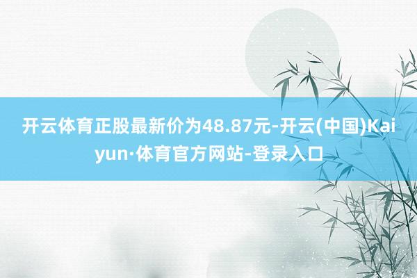 开云体育正股最新价为48.87元-开云(中国)Kaiyun·体育官方网站-登录入口