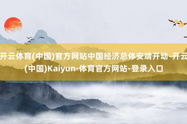 开云体育(中国)官方网站中国经济总体安靖开动-开云(中国)Kaiyun·体育官方网站-登录入口