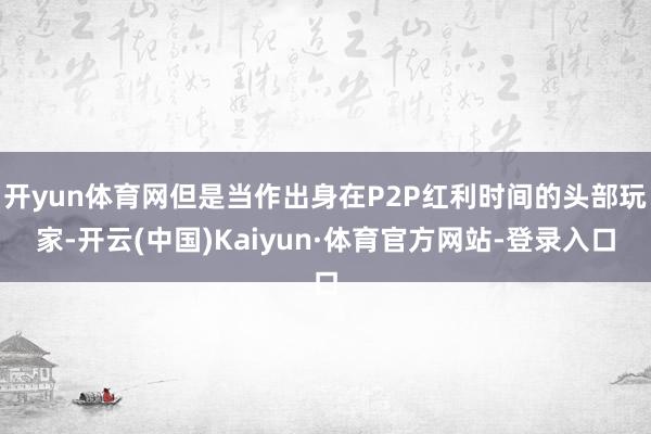 开yun体育网但是当作出身在P2P红利时间的头部玩家-开云(中国)Kaiyun·体育官方网站-登录入口