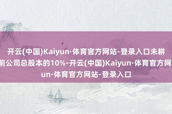 开云(中国)Kaiyun·体育官方网站-登录入口未耕作本次刊行前公司总股本的10%-开云(中国)Kaiyun·体育官方网站-登录入口