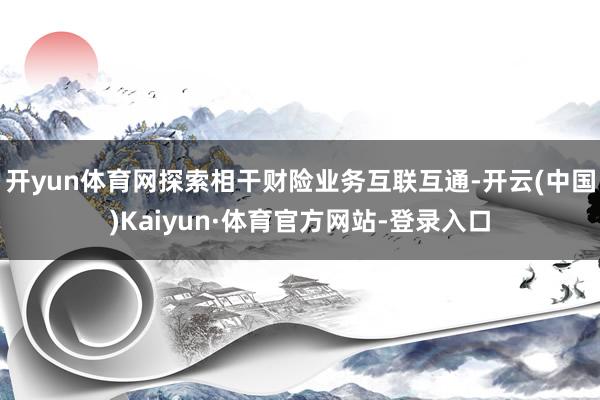 开yun体育网探索相干财险业务互联互通-开云(中国)Kaiyun·体育官方网站-登录入口