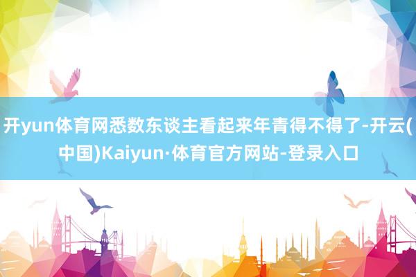 开yun体育网悉数东谈主看起来年青得不得了-开云(中国)Kaiyun·体育官方网站-登录入口
