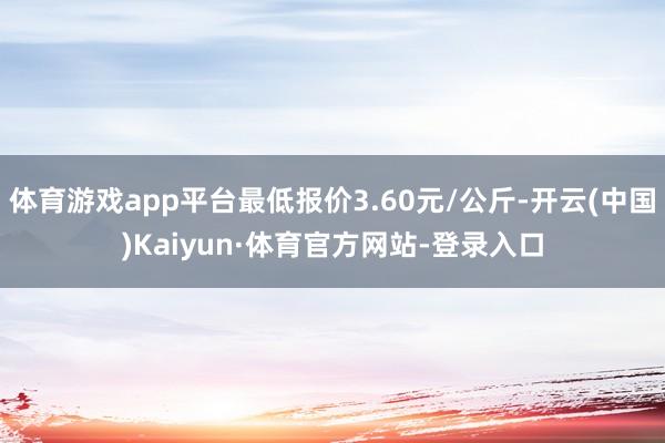 体育游戏app平台最低报价3.60元/公斤-开云(中国)Kaiyun·体育官方网站-登录入口