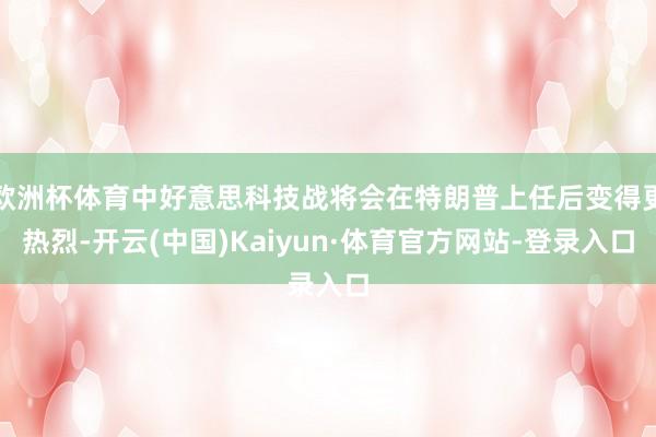 欧洲杯体育中好意思科技战将会在特朗普上任后变得更热烈-开云(中国)Kaiyun·体育官方网站-登录入口