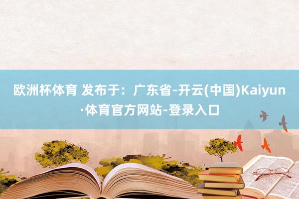 欧洲杯体育 发布于：广东省-开云(中国)Kaiyun·体育官方网站-登录入口