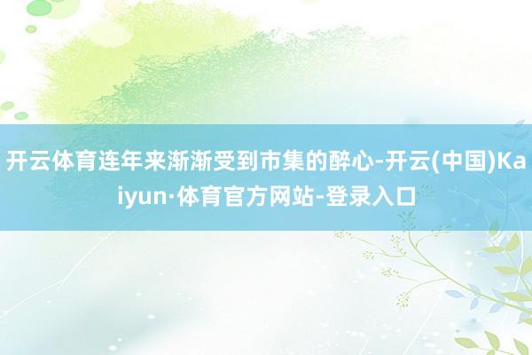 开云体育连年来渐渐受到市集的醉心-开云(中国)Kaiyun·体育官方网站-登录入口