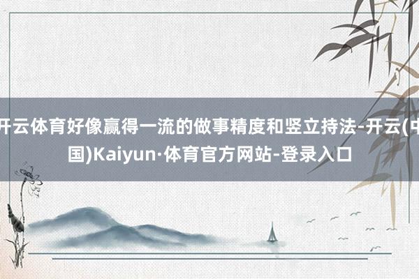 开云体育好像赢得一流的做事精度和竖立持法-开云(中国)Kaiyun·体育官方网站-登录入口