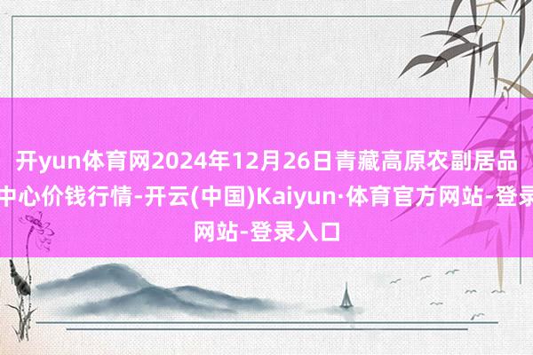 开yun体育网2024年12月26日青藏高原农副居品集散中心价钱行情-开云(中国)Kaiyun·体育官方网站-登录入口
