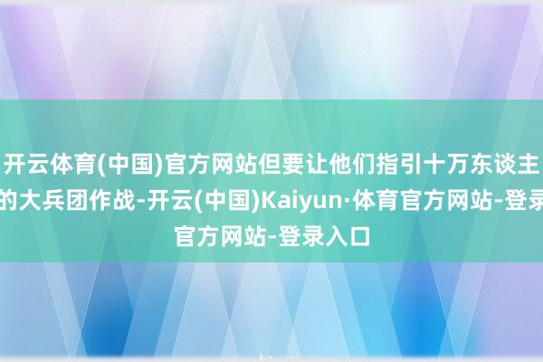 开云体育(中国)官方网站但要让他们指引十万东谈主以上的大兵团作战-开云(中国)Kaiyun·体育官方网站-登录入口
