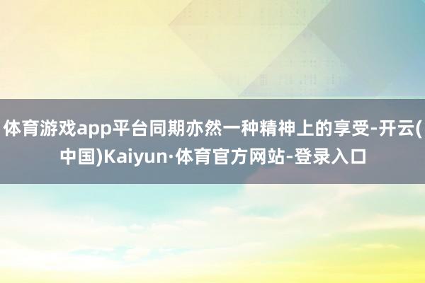 体育游戏app平台同期亦然一种精神上的享受-开云(中国)Kaiyun·体育官方网站-登录入口