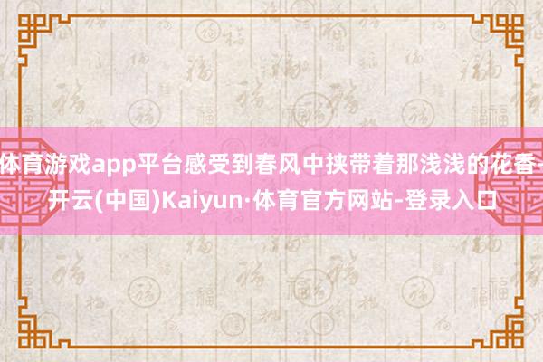 体育游戏app平台感受到春风中挟带着那浅浅的花香-开云(中国)Kaiyun·体育官方网站-登录入口